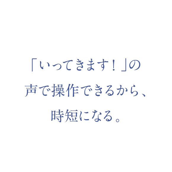 「いってきます！」の声で操作できるから、時短になる。