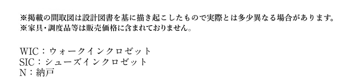 ※掲載の間取図は設計図書を基に描き起こしたもので実際とは異なる場合があります。 ※家具・調度品等は販売価格に含まれておりません。 WIC:ウォークインクロゼット SIC:シューズインクロゼット N:納戸
